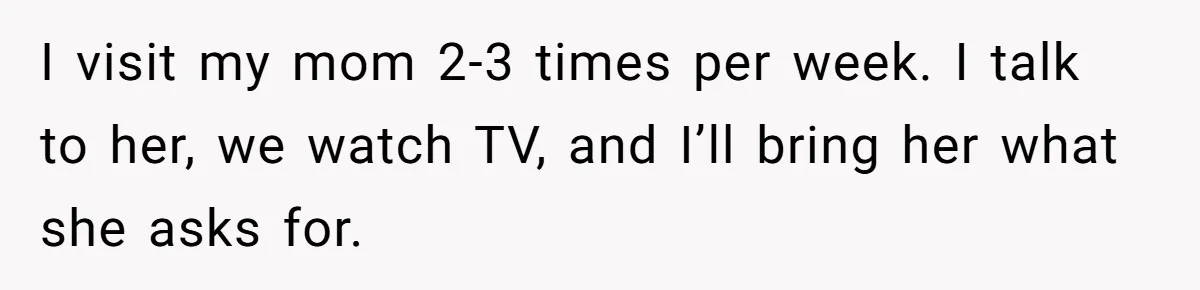 I visit my mom 2-3 times per week. I talk to her, we watch TV, and I’ll bring her what she asks for.
