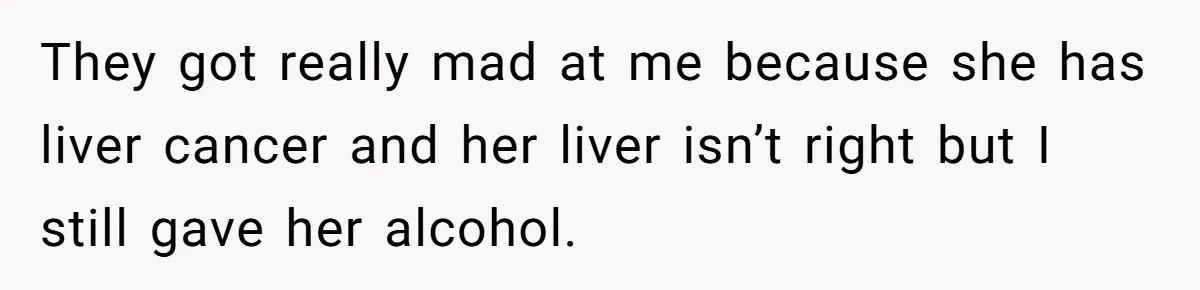 They got really mad at me because she has liver cancer and her liver isn’t right but I still gave her alcohol.