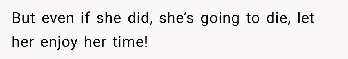 But even if she did, she’s going to die, let her enjoy her time!