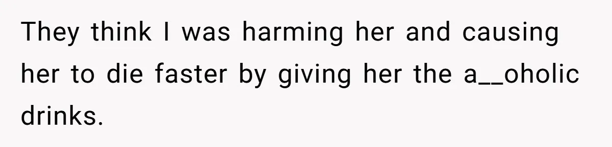They think I was harming her and causing her to die faster by giving her the a__oholic drinks.