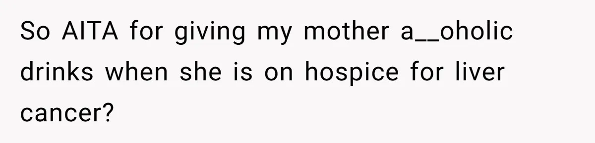 So AITA for giving my mother a__oholic drinks when she is on hospice for liver cancer?