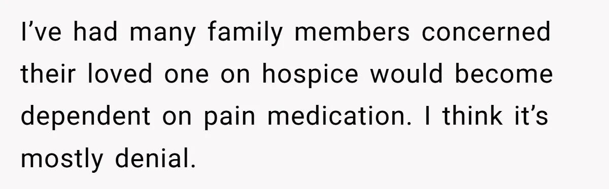 I’ve had many family members concerned their loved one on hospice would become dependent on pain medication. I think it’s mostly denial.
