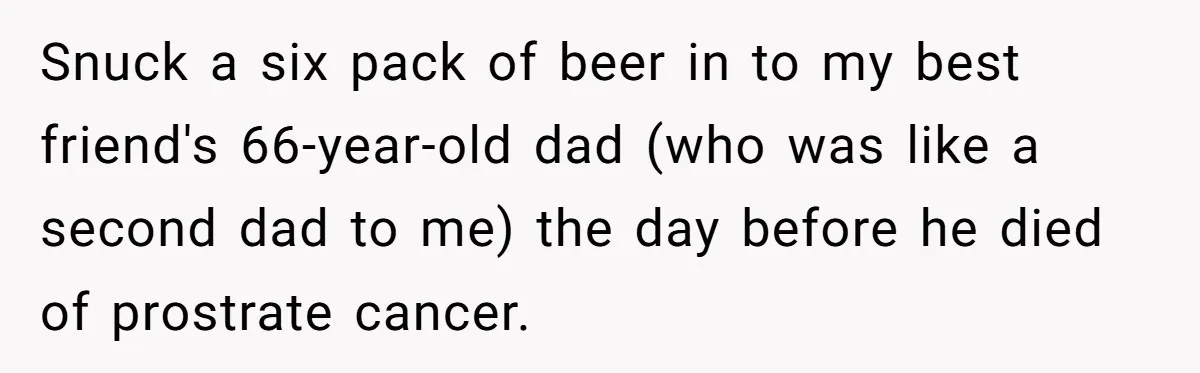 Snuck a six pack of beer in to my best friend's 66-year-old dad (who was like a second dad to me) the day before he died of prostrate cancer.