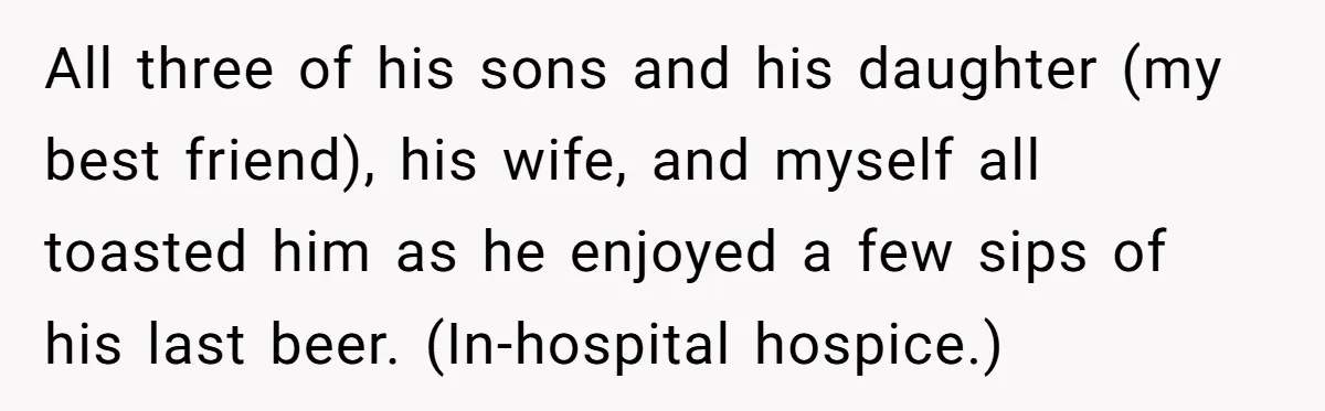 All three of his sons and his daughter (my best friend), his wife, and myself all toasted him as he enjoyed a few sips of his last beer. (In-hospital hospice.)
