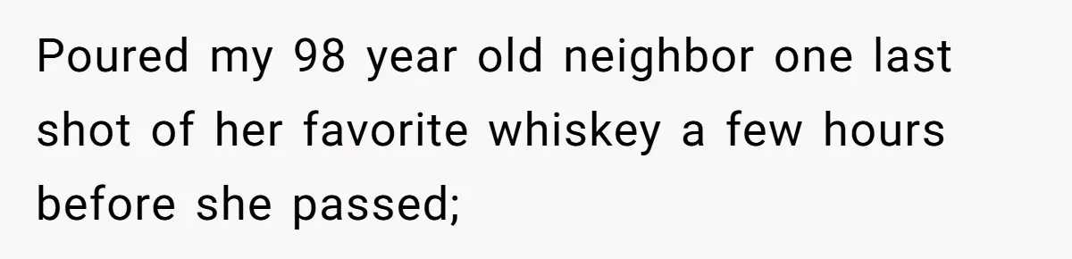 Poured my 98 year old neighbor one last shot of her favorite whiskey a few hours before she passed;