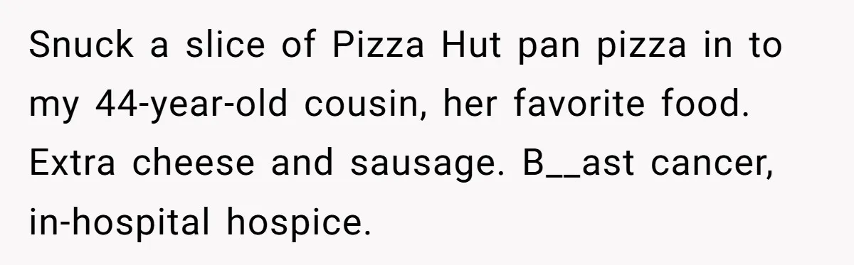 Snuck a slice of Pizza Hut pan pizza in to my 44-year-old cousin, her favorite food. Extra cheese and sausage. B__ast cancer, in-hospital hospice.