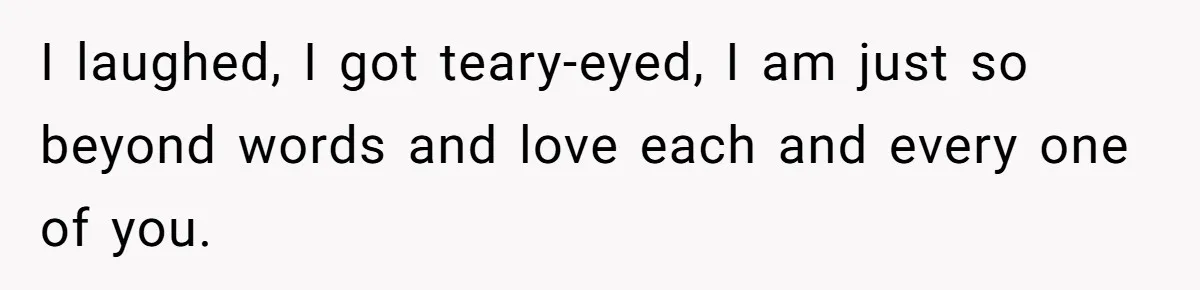 I laughed, I got teary-eyed, I am just so beyond words and love each and every one of you.