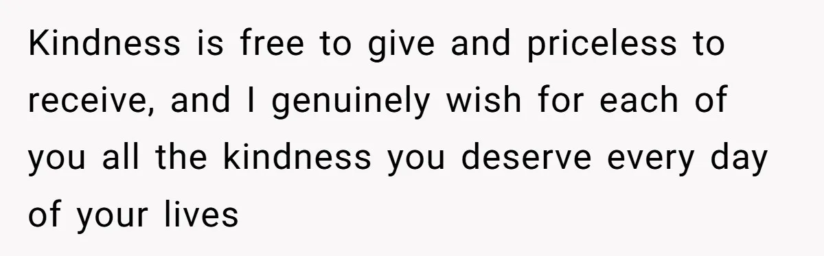 Kindness is free to give and priceless to receive, and I genuinely wish for each of you all the kindness you deserve every day of your lives
