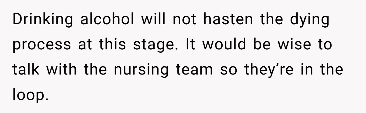 Drinking alcohol will not hasten the dying process at this stage. It would be wise to talk with the nursing team so they’re in the loop.
