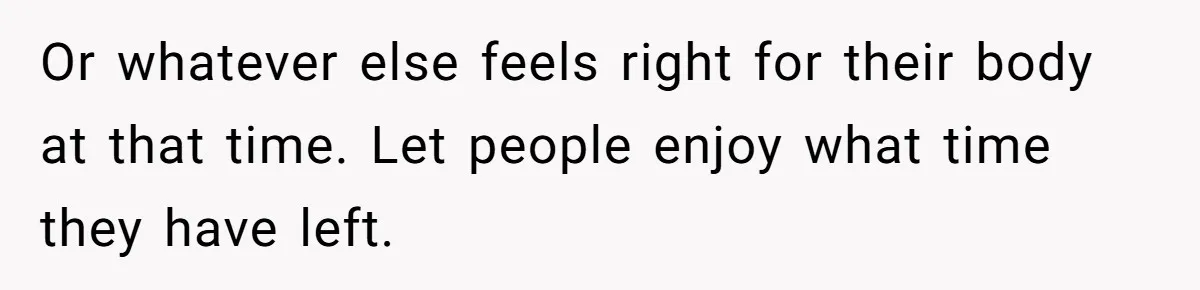 Or whatever else feels right for their body at that time. Let people enjoy what time they have left.