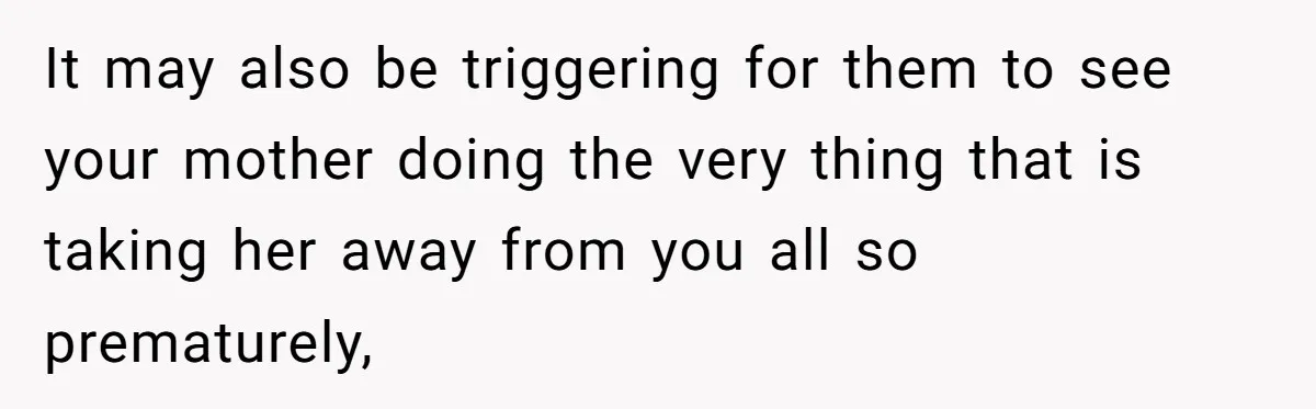 It may also be triggering for them to see your mother doing the very thing that is taking her away from you all so prematurely,