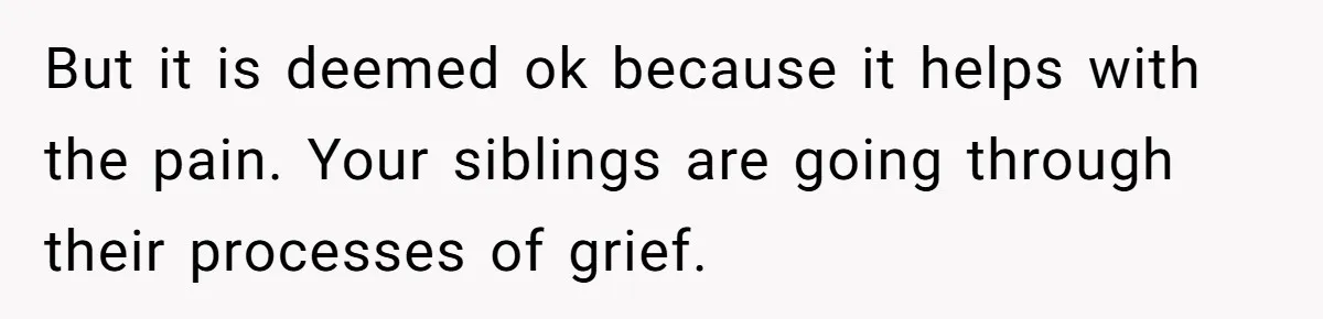 But it is deemed ok because it helps with the pain. Your siblings are going through their processes of grief.