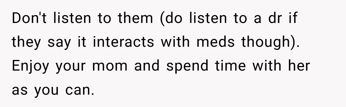 Don't listen to them (do listen to a dr if they say it interacts with meds though). Enjoy your mom and spend time with her as you can.