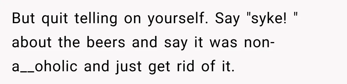 But quit telling on yourself. Say "syke! " about the beers and say it was non-a__oholic and just get rid of it.