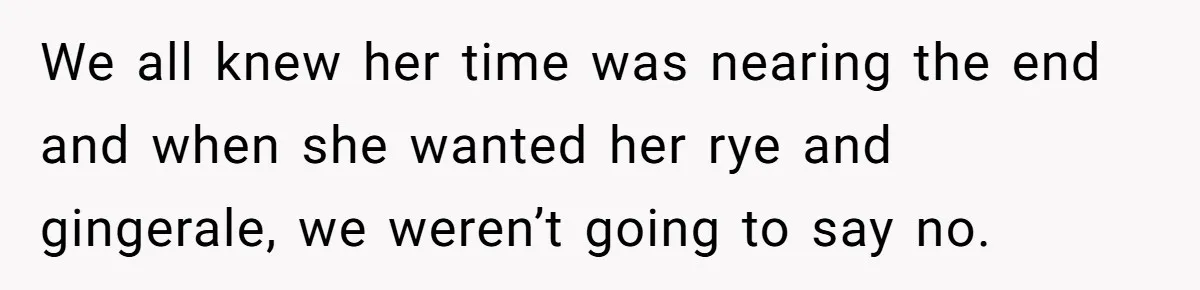 We all knew her time was nearing the end and when she wanted her rye and gingerale, we weren’t going to say no.