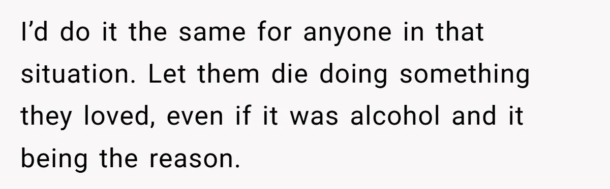 I’d do it the same for anyone in that situation. Let them die doing something they loved, even if it was alcohol and it being the reason.
