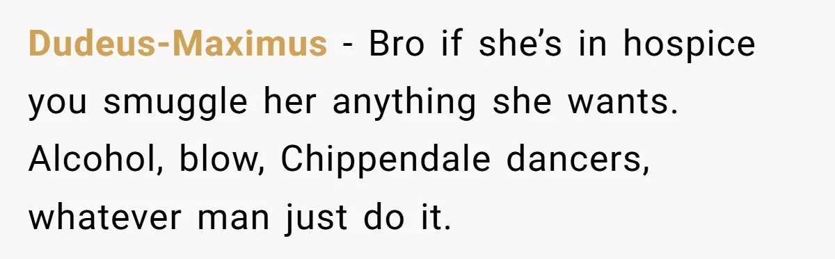 Dudeus-Maximus − Bro if she’s in hospice you smuggle her anything she wants. Alcohol, blow, Chippendale dancers, whatever man just do it.
