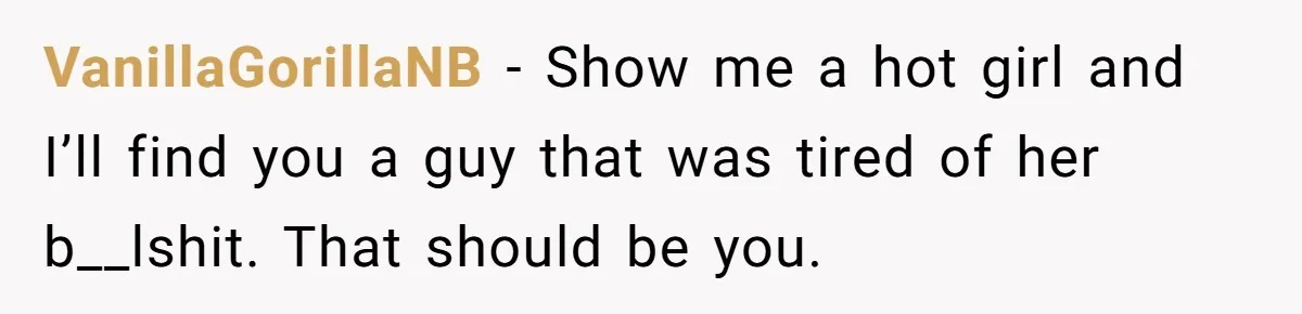 VanillaGorillaNB − Show me a hot girl and I’ll find you a guy that was tired of her b__lshit. That should be you.