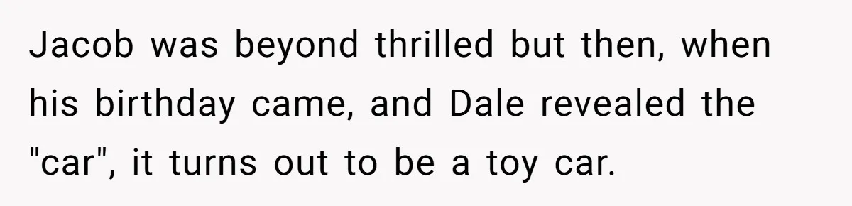 Stepdad Promises Car For Teen Birthday Then Delivers Crushing Surprise Instead Jacob was beyond thrilled but then, when his birthday came, and Dale revealed the "car", it turns out to be a toy car.