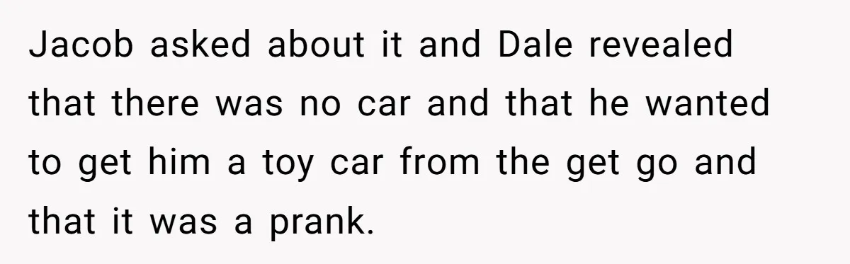 Stepdad Promises Car For Teen Birthday Then Delivers Crushing Surprise Instead Jacob asked about it and Dale revealed that there was no car and that he wanted to get him a toy car from the get go and that it was...