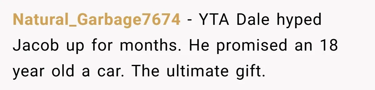 Stepdad Promises Car For Teen Birthday Then Delivers Crushing Surprise Instead Natural_Garbage7674 − YTA Dale hyped Jacob up for months. He promised an 18 year old a car. The ultimate gift.