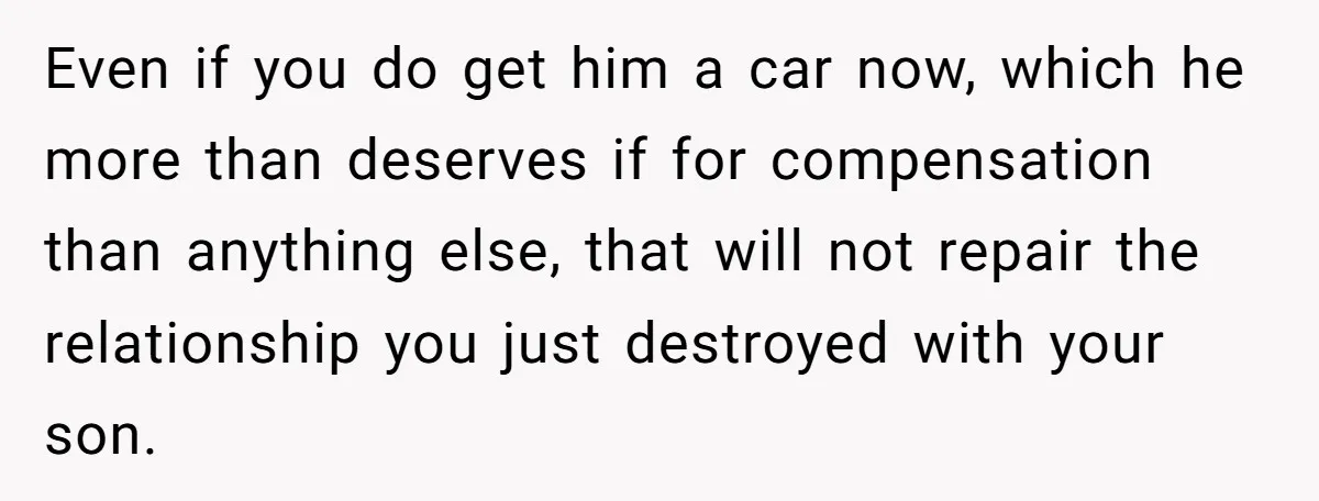 Stepdad Promises Car For Teen Birthday Then Delivers Crushing Surprise Instead Even if you do get him a car now, which he more than deserves if for compensation than anything else, that will not repair the relationship you just destroyed with...