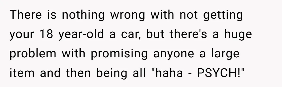 Stepdad Promises Car For Teen Birthday Then Delivers Crushing Surprise Instead There is nothing wrong with not getting your 18 year-old a car, but there's a huge problem with promising anyone a large item and then being all "haha - PSYCH!"