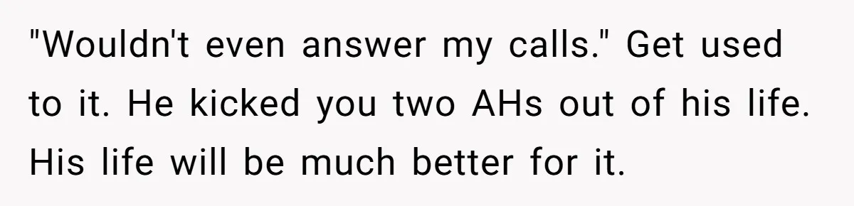 Stepdad Promises Car For Teen Birthday Then Delivers Crushing Surprise Instead "Wouldn't even answer my calls." Get used to it. He kicked you two AHs out of his life. His life will be much better for it.