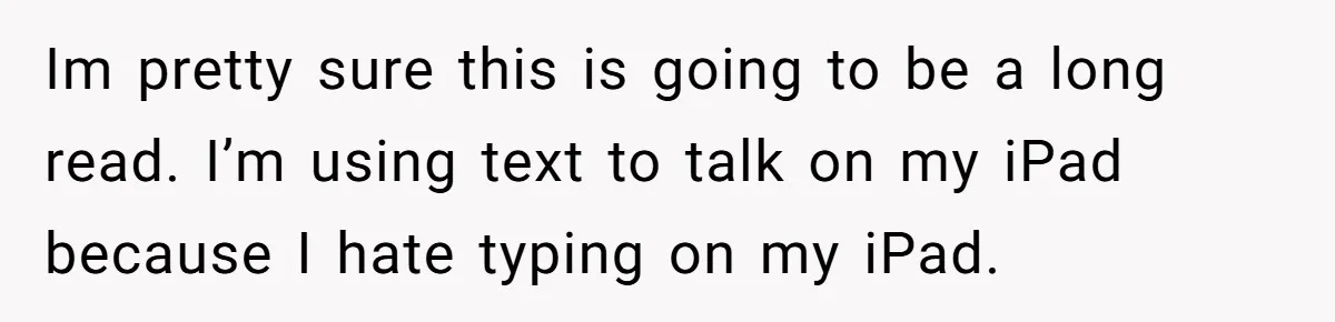 Im pretty sure this is going to be a long read. I’m using text to talk on my iPad because I hate typing on my iPad.