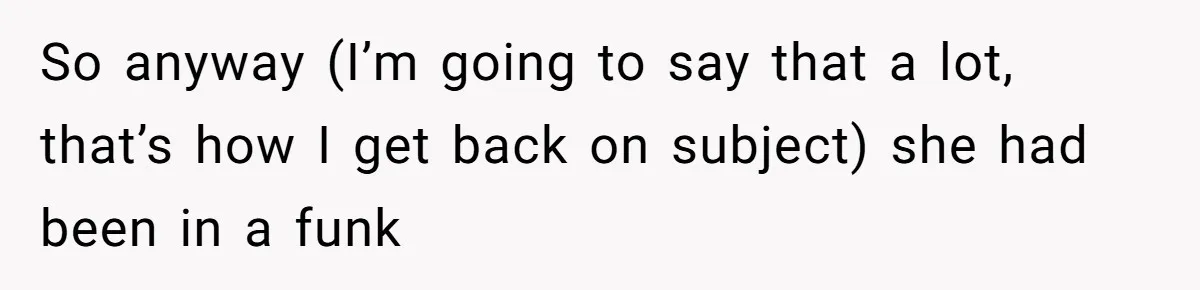 So anyway (I’m going to say that a lot, that’s how I get back on subject) she had been in a funk