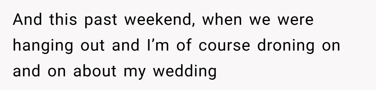 And this past weekend, when we were hanging out and I’m of course droning on and on about my wedding