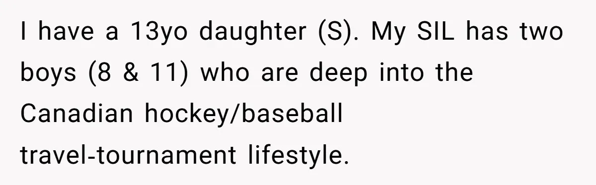 Mom Loses Her Cool After 'Influencer' SIL Keeps Pushing For More Content I have a 13yo daughter (S). My SIL has two boys (8 & 11) who are deep into the Canadian hockey/baseball travel‑tournament lifestyle.