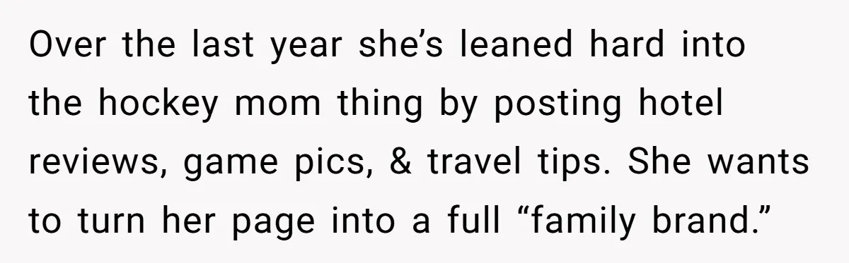Mom Loses Her Cool After 'Influencer' SIL Keeps Pushing For More Content Over the last year she’s leaned hard into the hockey mom thing by posting hotel reviews, game pics, & travel tips. She wants to turn her page into a full...