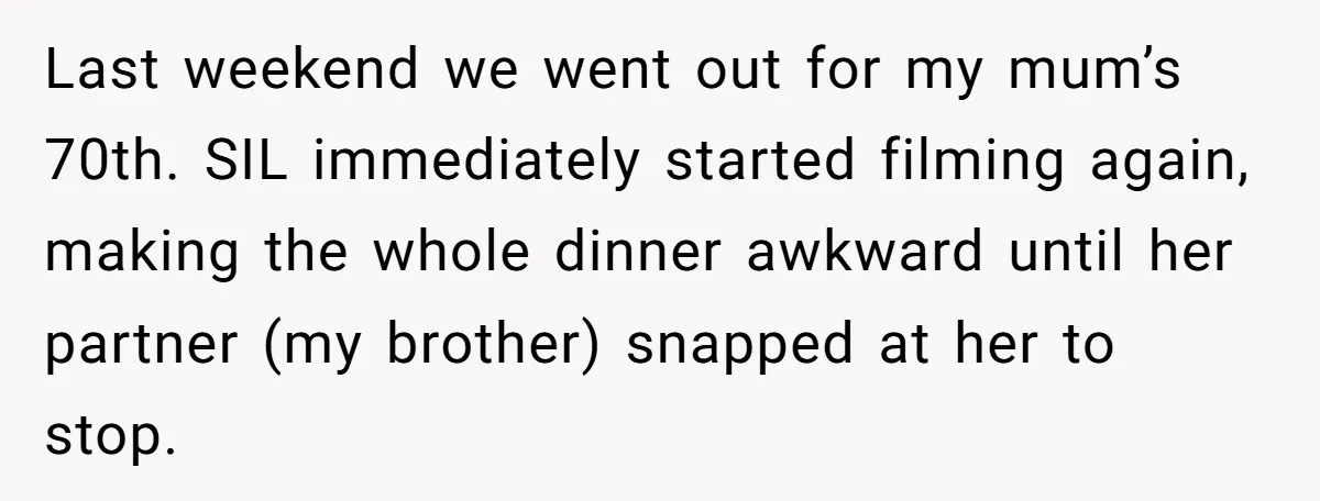 Mom Loses Her Cool After 'Influencer' SIL Keeps Pushing For More Content Last weekend we went out for my mum’s 70th. SIL immediately started filming again, making the whole dinner awkward until her partner (my brother) snapped at her to stop.