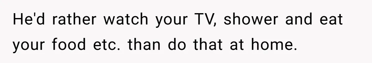 Woman Realizes Boyfriend Is Living Off Her, Tells Him To Move In Or Leave He'd rather watch your TV, shower and eat your food etc. than do that at home.