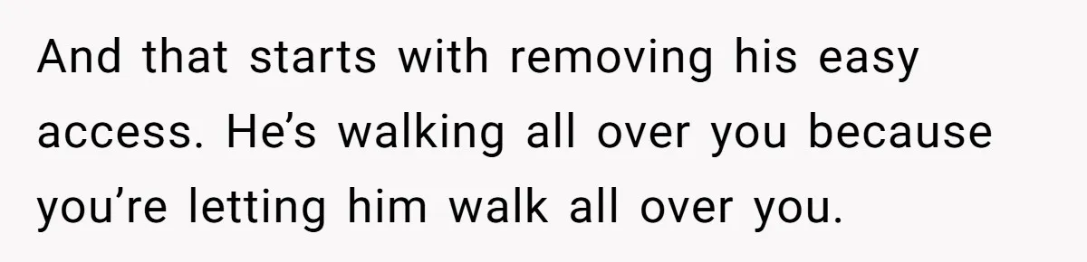 Woman Realizes Boyfriend Is Living Off Her, Tells Him To Move In Or Leave And that starts with removing his easy access. He’s walking all over you because you’re letting him walk all over you.