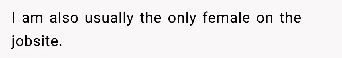 I am also usually the only female on the jobsite.
