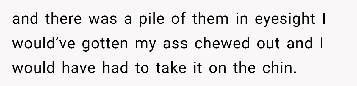 and there was a pile of them in eyesight I would’ve gotten my ass chewed out and I would have had to take it on the chin.
