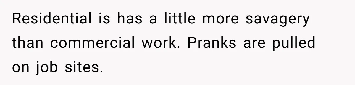 Residential is has a little more savagery than commercial work. Pranks are pulled on job sites.