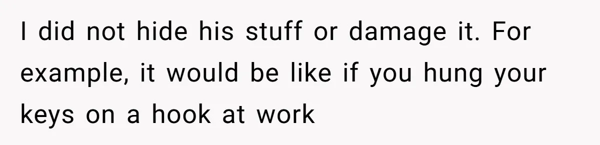 I did not hide his stuff or damage it. For example, it would be like if you hung your keys on a hook at work