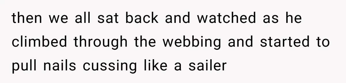 then we all sat back and watched as he climbed through the webbing and started to pull nails cussing like a sailer