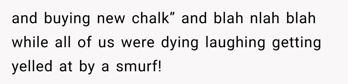 and buying new chalk” and blah nlah blah while all of us were dying laughing getting yelled at by a smurf!