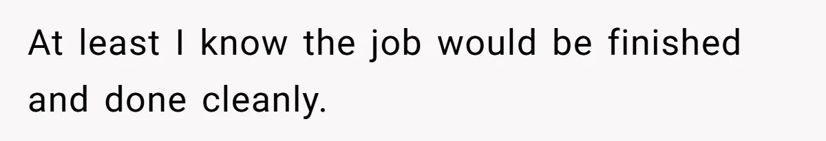 At least I know the job would be finished and done cleanly.