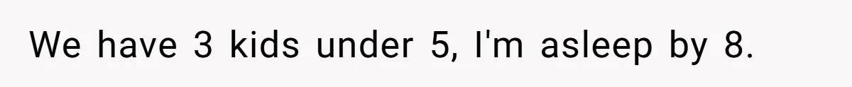 We have 3 kids under 5, I'm asleep by 8.