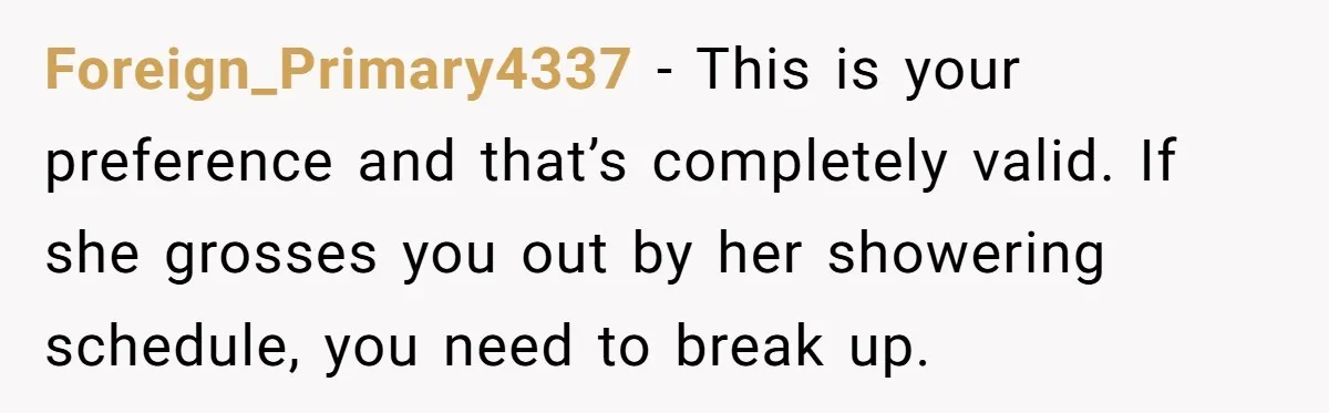 Man Refuses To Share Bed With Girlfriend Over Hygiene, Now She’s Hurt Foreign_Primary4337 − This is your preference and that’s completely valid. If she grosses you out by her showering schedule, you need to break up.