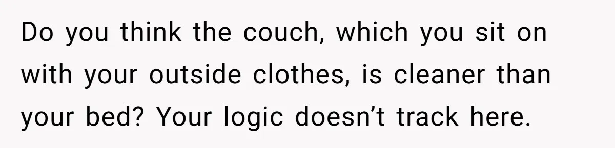 Man Refuses To Share Bed With Girlfriend Over Hygiene, Now She’s Hurt Do you think the couch, which you sit on with your outside clothes, is cleaner than your bed? Your logic doesn’t track here.