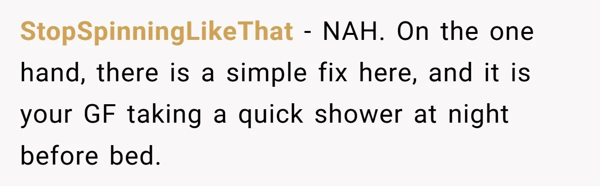 Man Refuses To Share Bed With Girlfriend Over Hygiene, Now She’s Hurt StopSpinningLikeThat − NAH. On the one hand, there is a simple fix here, and it is your GF taking a quick shower at night before bed.