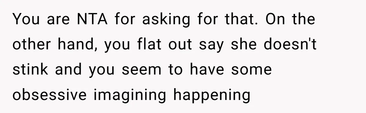 Man Refuses To Share Bed With Girlfriend Over Hygiene, Now She’s Hurt You are NTA for asking for that. On the other hand, you flat out say she doesn't stink and you seem to have some obsessive imagining happening
