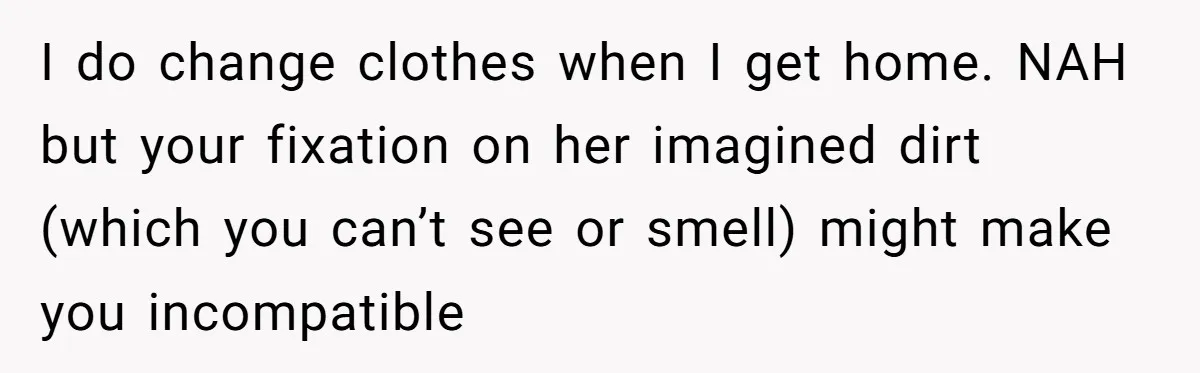 Man Refuses To Share Bed With Girlfriend Over Hygiene, Now She’s Hurt I do change clothes when I get home. NAH but your fixation on her imagined dirt (which you can’t see or smell) might make you incompatible