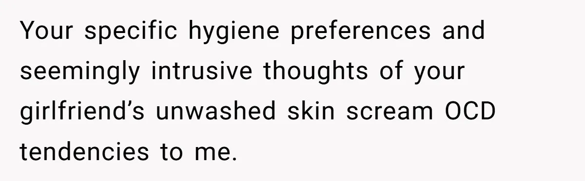 Man Refuses To Share Bed With Girlfriend Over Hygiene, Now She’s Hurt Your specific hygiene preferences and seemingly intrusive thoughts of your girlfriend’s unwashed skin scream OCD tendencies to me.